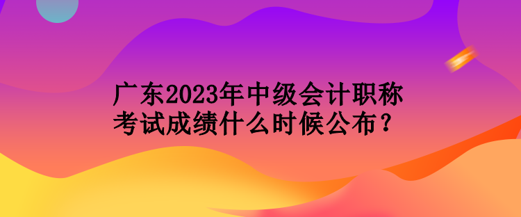 廣東2023年中級會計職稱考試成績什么時候公布？