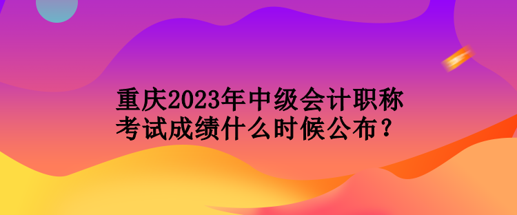 重慶2023年中級會計(jì)職稱考試成績什么時(shí)候公布？