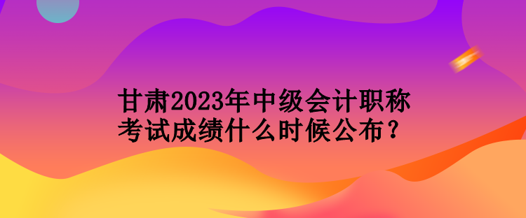 甘肅2023年中級會計職稱考試成績什么時候公布？