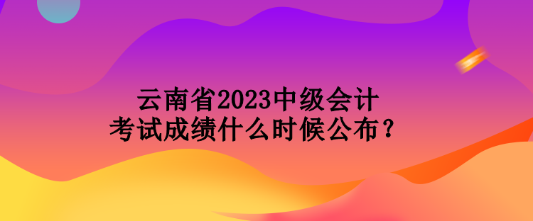 云南省2023中級(jí)會(huì)計(jì)考試成績(jī)什么時(shí)候公布？