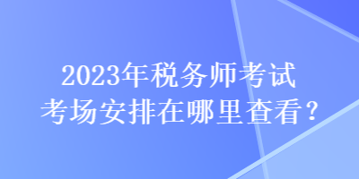 2023年稅務師考試考場安排在哪里查看？