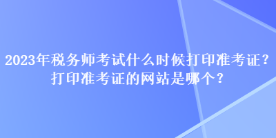 2023年稅務師考試什么時候打印準考證？打印準考證的網站是哪個？