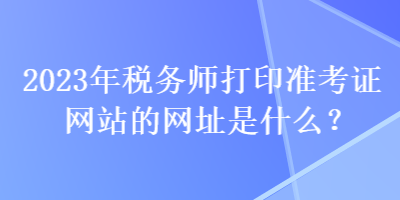 2023年稅務(wù)師打印準(zhǔn)考證網(wǎng)站的網(wǎng)址是什么？