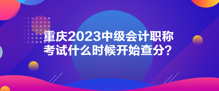 重慶2023中級會計職稱考試什么時候開始查分？