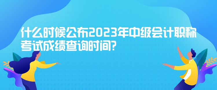 什么時候公布2023年中級會計職稱考試成績查詢時間？