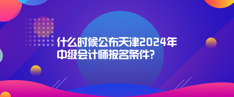 什么時候公布天津2024年中級會計師報名條件？