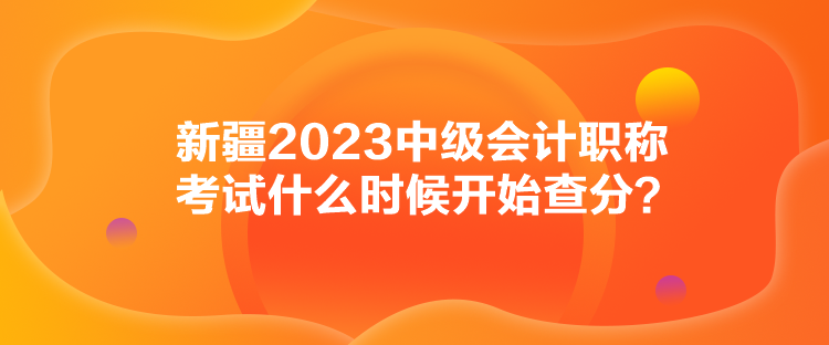 新疆2023中級會計職稱考試什么時候開始查分？