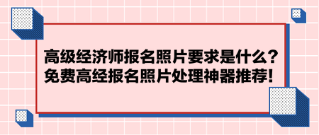 高級經濟師報名照片要求是什么？免費高經報名照片處理神器推薦！