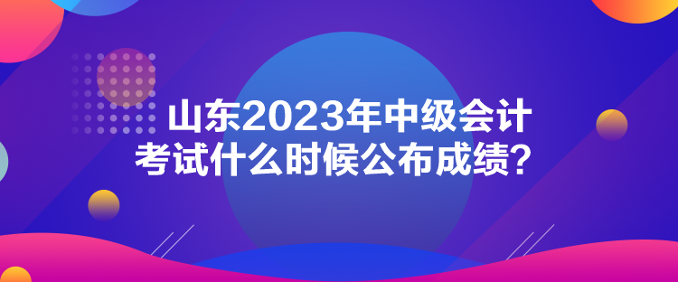 山東2023年中級會計考試什么時候公布成績？