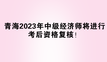 青海2023年中級經濟師將進行考后資格復核！