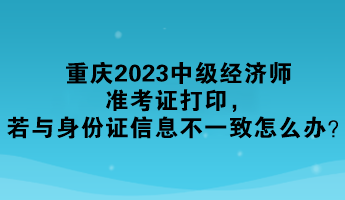 重慶2023中級經濟師準考證打印，若與身份證信息不一致怎么辦？