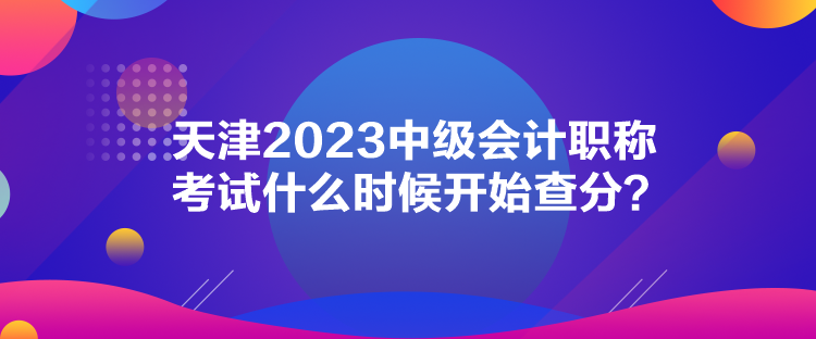 天津2023中級會計職稱考試什么時候開始查分？