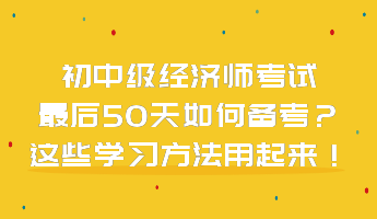初中級(jí)經(jīng)濟(jì)師考試最后50天如何備考？這些學(xué)習(xí)方法用起來！