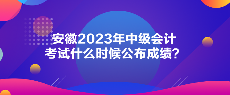 安徽2023年中級會計考試什么時候公布成績？