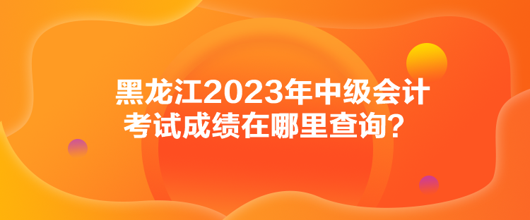 黑龍江2023年中級會計考試成績在哪里查詢？