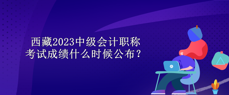 西藏2023中級會計職稱考試成績什么時候公布？