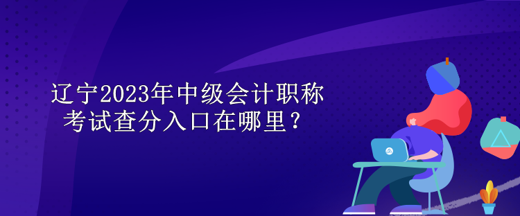 遼寧2023年中級會計職稱考試查分入口在哪里？
