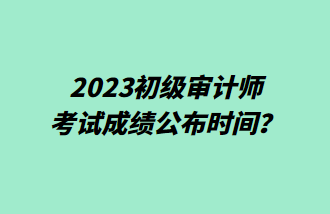 2023初級審計師考試成績公布時間？