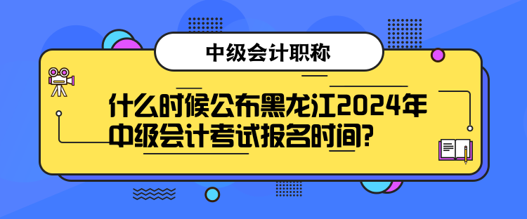 什么時候公布黑龍江2024年中級會計考試報名時間？