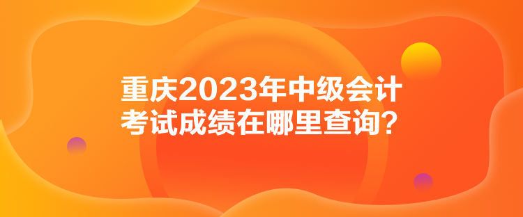 重慶2023年中級會(huì)計(jì)考試成績在哪里查詢？