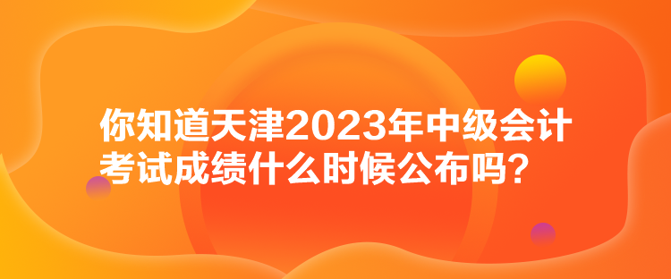 你知道天津2023年中級會計考試成績什么時候公布嗎？