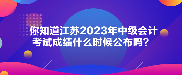 你知道江蘇2023年中級會計考試成績什么時候公布嗎？