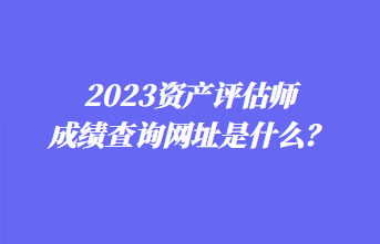 2023資產評估師成績查詢網址是什么？