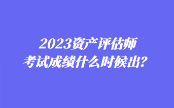 2023資產(chǎn)評估師考試成績什么時候出？