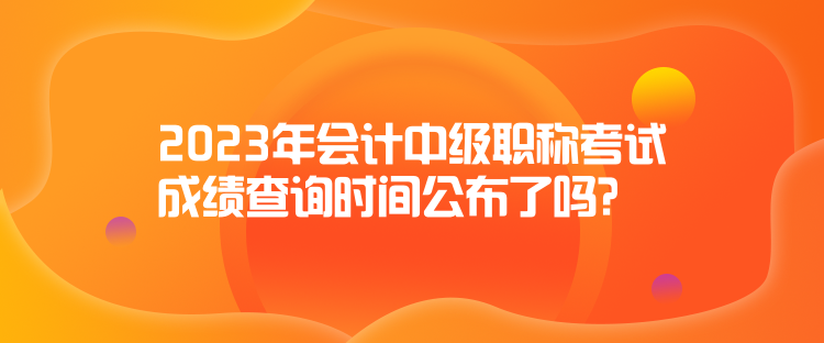 2023年會計中級職稱考試成績查詢時間公布了嗎？
