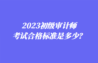 2023初級審計師考試合格標準是多少？