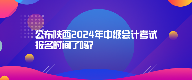公布陜西2024年中級會計考試報名時間了嗎？
