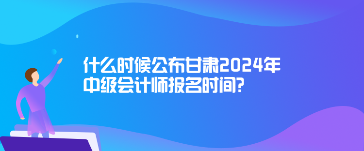 什么時候公布甘肅2024年中級會計師報名時間？