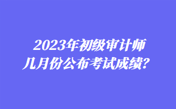 2023年初級審計師幾月份公布考試成績？