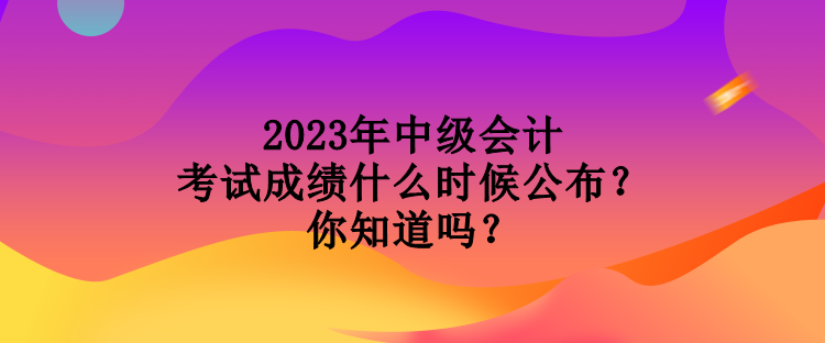 2023年中級會計考試成績什么時候公布？你知道嗎？