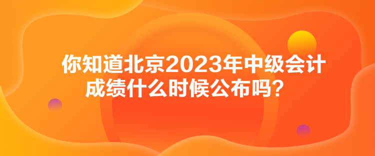 你知道北京2023年中級會計成績什么時候公布嗎？
