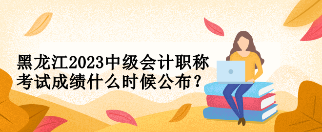 黑龍江2023中級會計職稱考試成績什么時候公布？
