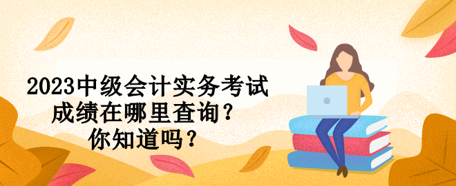 2023中級會計實務考試成績在哪里查詢？你知道嗎？