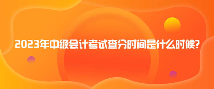 2023年中級會計考試查分時間是什么時候？
