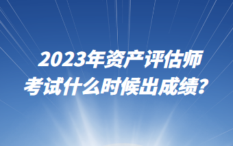 2023年資產(chǎn)評估師考試什么時候出成績？