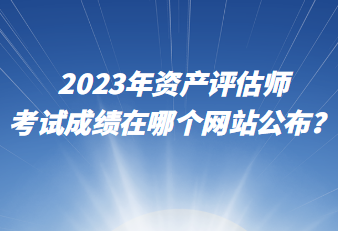 2023年資產評估師考試成績在哪個網站公布？