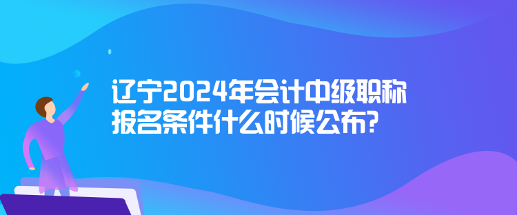 遼寧2024年會計中級職稱報名條件什么時候公布？