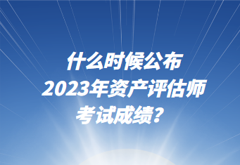 什么時候公布2023年資產評估師考試成績？
