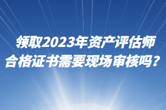 領(lǐng)取2023年資產(chǎn)評(píng)估師合格證書需要現(xiàn)場(chǎng)審核嗎？