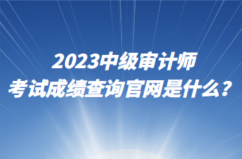 2023中級審計師考試成績查詢官網是什么？