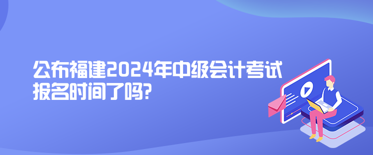 公布福建2024年中級(jí)會(huì)計(jì)考試報(bào)名時(shí)間了嗎？