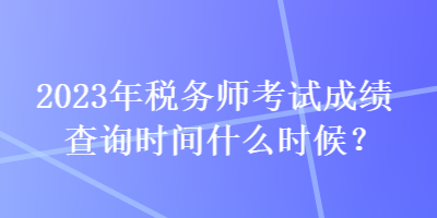 2023年稅務師考試成績查詢時間什么時候？