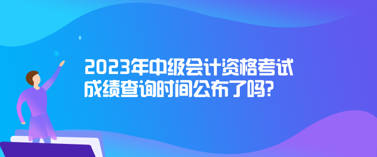 2023年中級會計資格考試成績查詢時間公布了嗎？
