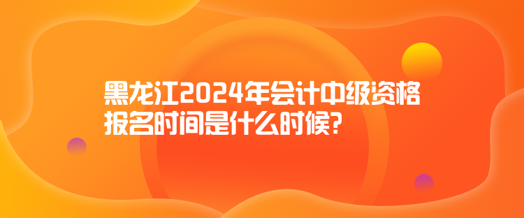 黑龍江2024年會計中級資格報名時間是什么時候？