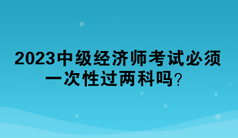 2023中級經濟師考試必須一次性過兩科嗎？