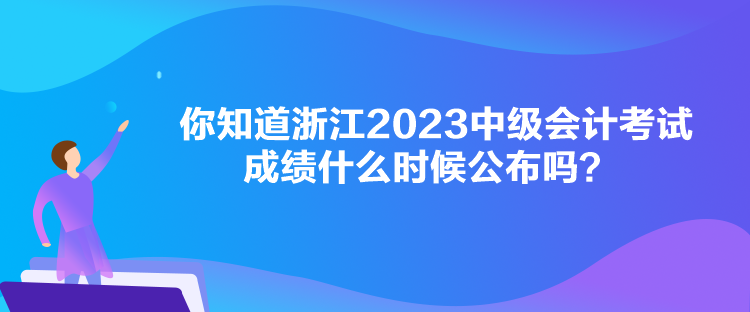 你知道浙江2023中級會計考試成績什么時候公布嗎？